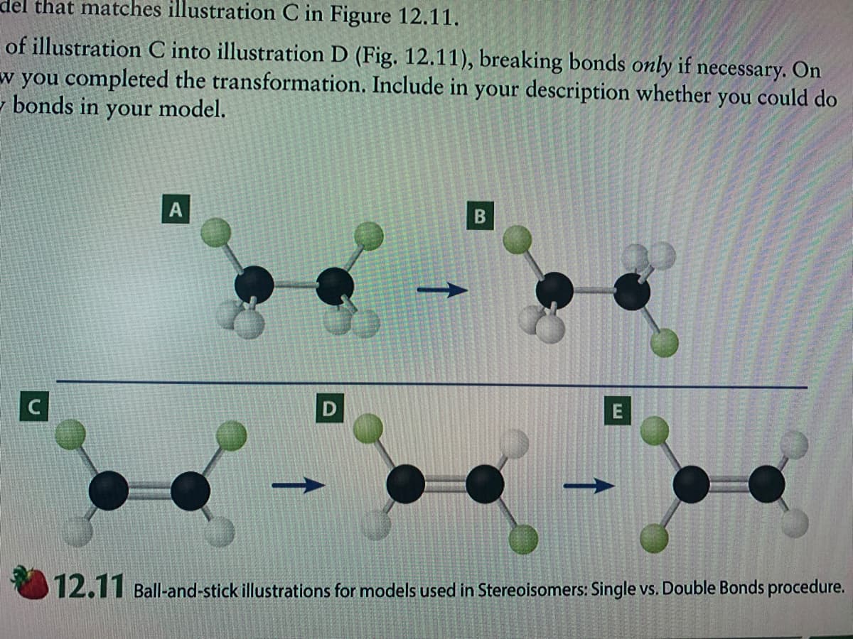 del that matches illustration C in Figure 12.11.
of illustration C into illustration D (Fig. 12.11), breaking bonds only if necessary. On
w you completed the transformation. Include in your description whether you could do
- bonds in your model.
C
12.11 Ball-and-stick illustrations for models used in Stereoisomers: Single vs. Double Bonds procedure.

