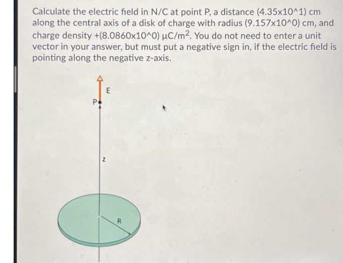 Calculate the electric field in N/C at point P, a distance (4.35x10^1) cm
along the central axis of a disk of charge with radius (9.157x10^0) cm, and
charge density +(8.0860x10^0) µC/m2. You do not need to enter a unit
vector in your answer, but must put a negative sign in, if the electric field is
pointing along the negative z-axis.
R
