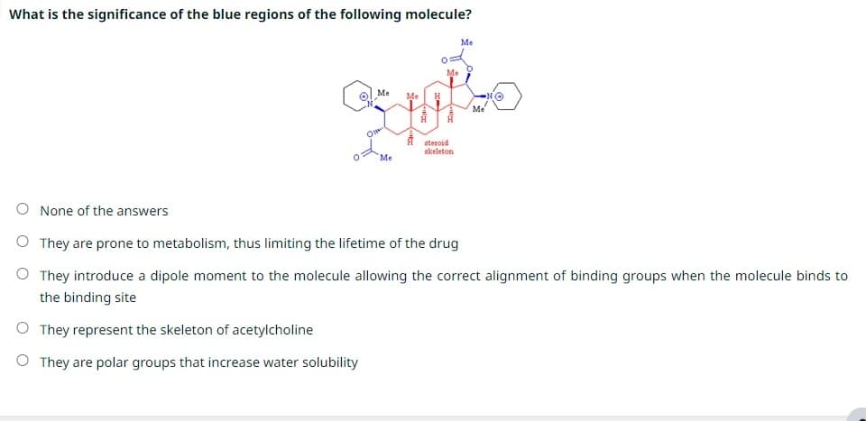 What is the significance of the blue regions of the following molecule?
Me
Me Me H
oppo
Me
steroid
skeleton
O
Me
Me
None of the answers
O They are prone to metabolism, thus limiting the lifetime of the drug
O They introduce a dipole moment to the molecule allowing the correct alignment of binding groups when the molecule binds to
the binding site
O They represent the skeleton of acetylcholine
O They are polar groups that increase water solubility