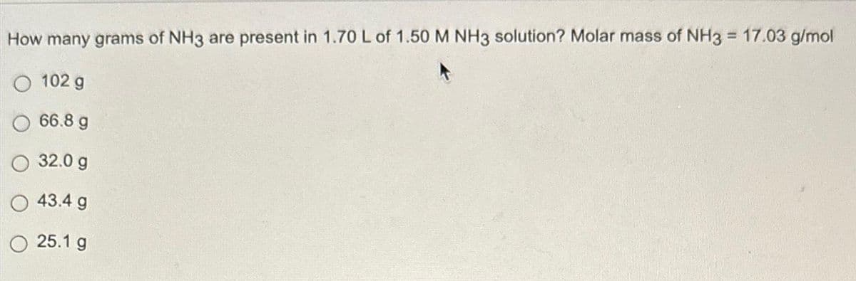 How many grams of NH3 are present in 1.70 L of 1.50 M NH3 solution? Molar mass of NH3 = 17.03 g/mol
O 102 g
O 66.8 g
32.0 g
43.4 g
O 25.1 g