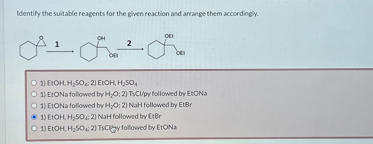Identify the suitable reagents for the given reaction and arrange them accordingly.
1
OH
OEt
2
OEt
OEt
O 1) EtOH, H₂SO4; 2) EtOH, H₂SO4
O 1) EtONa followed by H₂O; 2) TsCl/py followed by EtONa
O 1) EtONa followed by H₂O; 2) NaH followed by EtBr
O 1) EtOH, H₂SO4; 2) NaH followed by EtBr
O 1) EtOH, H₂SO4; 2) TsCy followed by EtONa