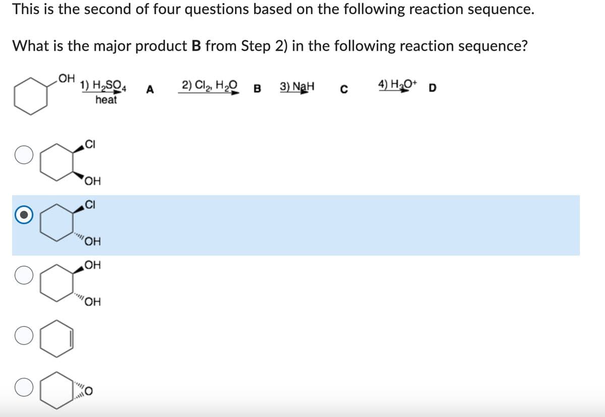 This is the second of four questions based on the following reaction sequence.
What is the major product B from Step 2) in the following reaction sequence?
OH
1) H₂SO4
heat
OH
CI
-****
OH
OH
-**||
OH
A
2) Cl₂, H₂O B 3) NaH
C
4) H₂O+ D