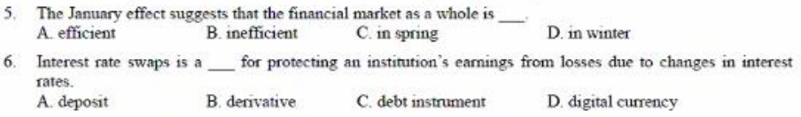 5. The January effect suggests that the financial market as a whole is
B. inefficient
A. efficient
C. in spring
D. in winter
6. Interest rate swaps is a
for protecting an institution's eamings from losses due to changes in interest
rates.
A. deposit
B. derivative
C. debt instrument
D. digital currency
