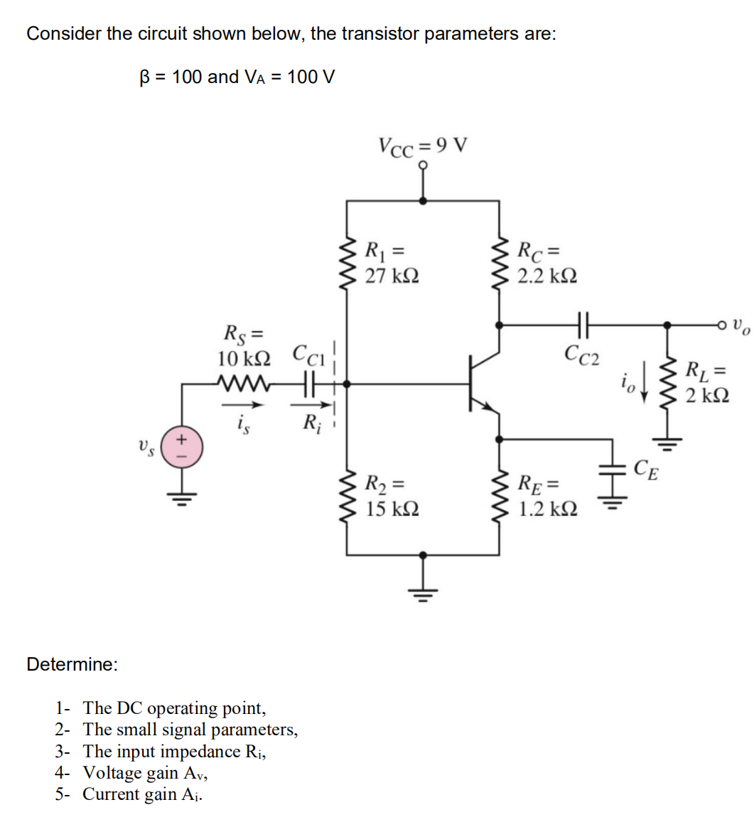 Consider the circuit shown below, the transistor parameters are:
B = 100 and VA = 100 V
Vcc = 9 V
R =
Rc =
27 k2
2.2 k2
Rs =
10 kΩ
Cc2
RL =
2 k2
ww
R;
CE
R2 =
RE =
15 kQ
1.2 kΩ
Determine:
1- The DC operating point,
2- The small signal parameters,
3- The input impedance R¡,
4- Voltage gain Ay,
5- Current gain Aj.
