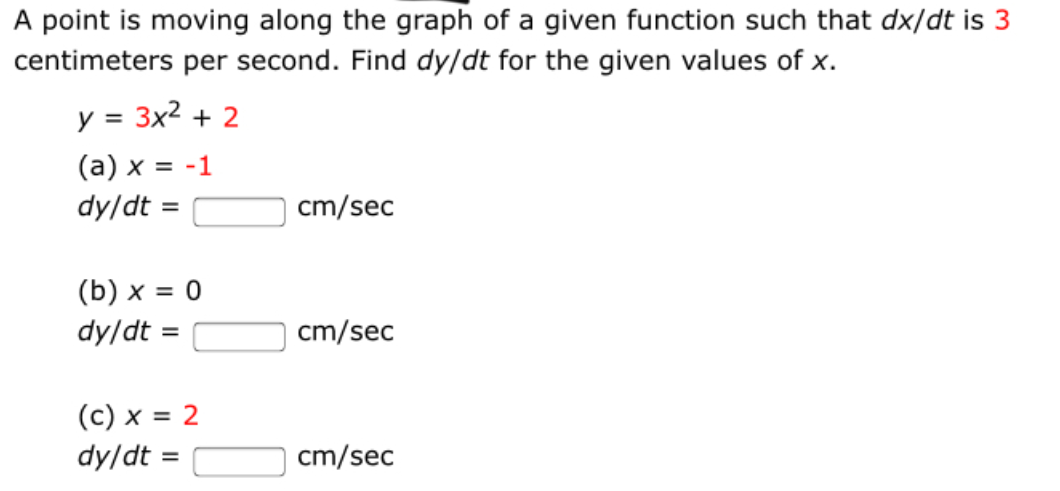 A point is moving along the graph of a given function such that dx/dt is 3
centimeters per second. Find dy/dt for the given values of x.
y = 3x2 + 2
(a) x = -1
dy/dt =
cm/sec
%3D
(b) x = 0
dy/dt =
cm/sec
%3D
(c) x = 2
dy/dt =
cm/sec
