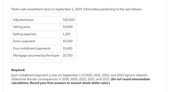Pedro sells investment land on September 1, 2019. Information pertaining to the sale follows:
Adjusted basis
$26,000
Selling price
93,600
Selling expenses
1,250
Down payment
10,500
Four installment payments
15,600
Mortgage assumed by the buyer 20,700
Required:
Each installment payment is due on September 1 of 2020, 2021, 2022, and 2023 (ignore interest).
Determine the tax consequences in 2019, 2020, 2021, 2022, and 2023. (Do not round intermediate
calculations. Round your final answers to nearest whole dollar value.)