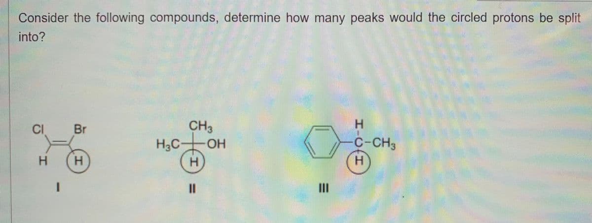 Consider the following compounds, determine how many peaks would the circled protons be split
into?
CI
H
Br
H
H₂C
CH3
H
11
OH
|||
HJO-H
Н
C-CH3
Н