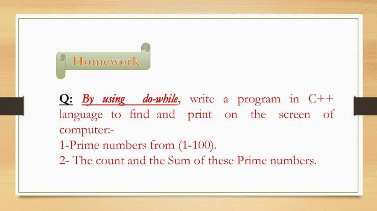 Homework
Q: By using
language to find and print on
do-while, write a program in C++
the
screen
of
computer:-
1-Prime numbers from (1-100).
2- The count and the Sum of these Prime numbers.
