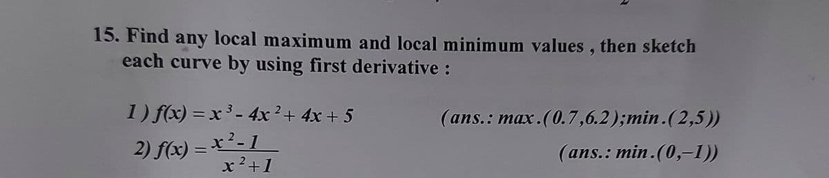 15. Find any local maximum and local minimum values , then sketch
each curve by using first derivative:
1) f(x) = x ³ - 4x²+ 4x + 5
(ans.: max.(0.7,6.2);min.(2,5))
2) f(x) = x²- 1
x²+1
(ans.: min.(0,-1))
%3D
