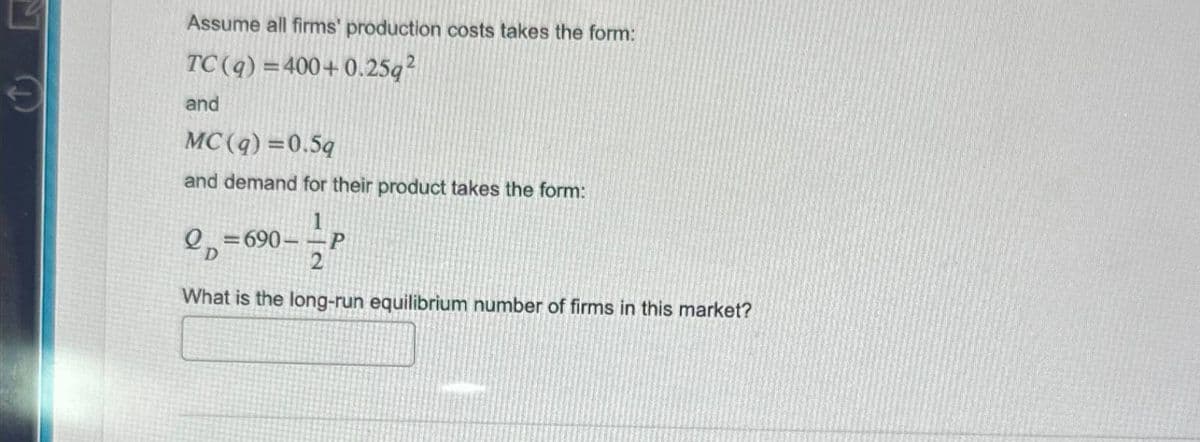 Assume all firms' production costs takes the form:
TC(q)=400+0.25q2
and
MC(q)=0.5q
and demand for their product takes the form:
2-690--P
2
What is the long-run equilibrium number of firms in this market?