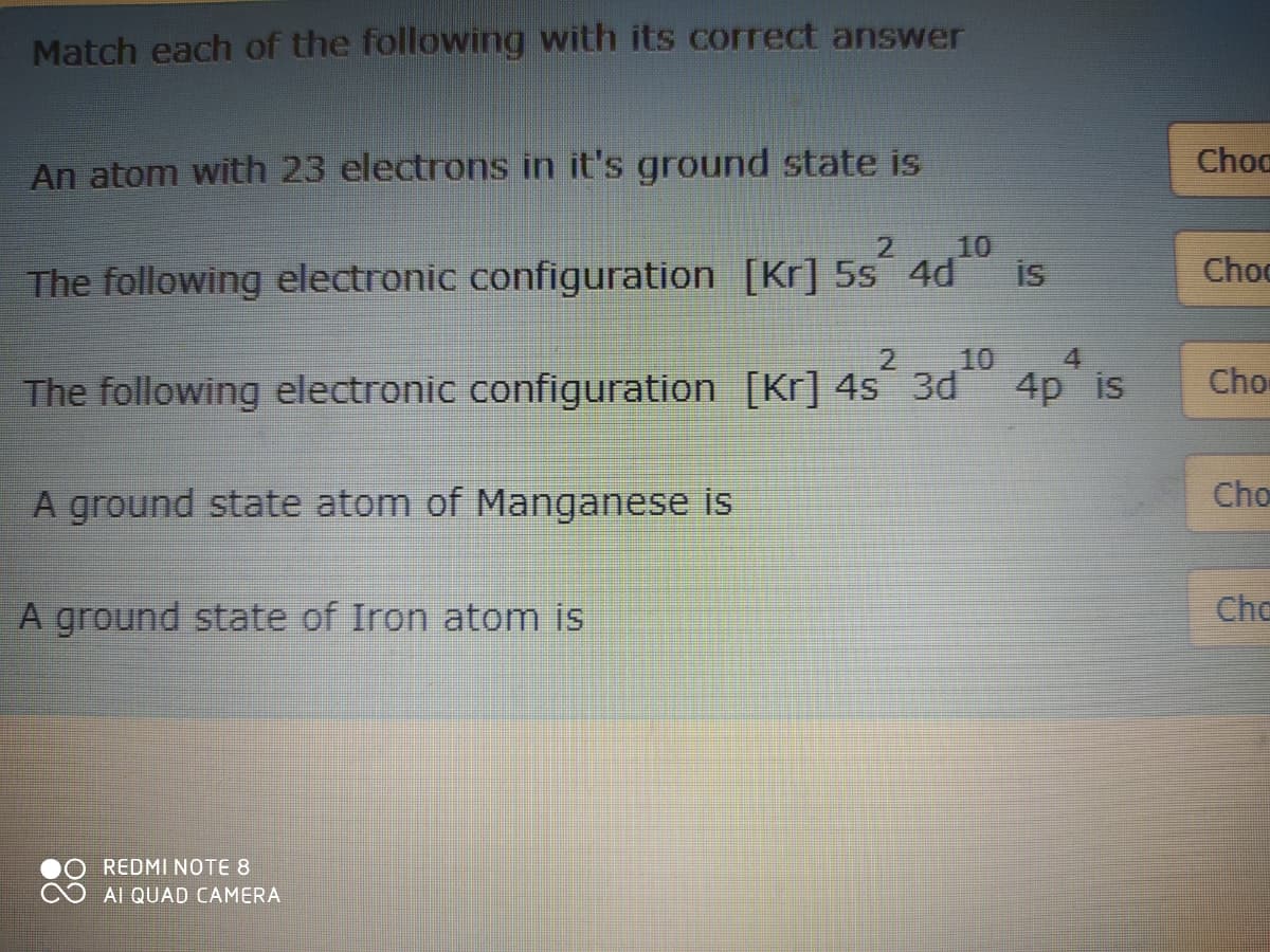 Match each of the following with its correct answer
Choc
An atom with 23 electrons in it's ground state is
10
is
The following electronic configuration [Kr] 5s 4d
2
Choc
2
10
4.
The following electronic configuration [Kr] 4s 3d
4p is
Cho
Cho
A ground state atom of Manganese is
A ground state of Iron atom is
Chc
REDMI NOTE 8
Al QUAD CAMERA
