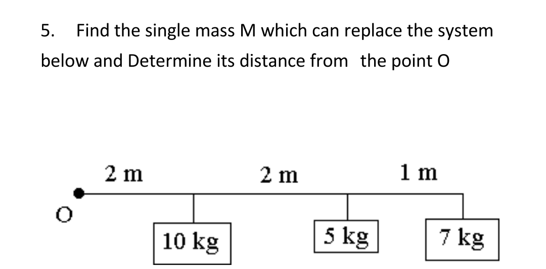 5.
Find the single mass M which can replace the system
below and Determine its distance from the point O
2 m
2 m
1 m
10 kg
5 kg
7 kg
