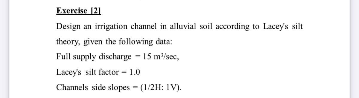 Exercise [2]
Design an irrigation channel in alluvial soil according to Lacey's silt
theory, given the following data:
Full supply discharge = 15 m³/sec,
Lacey's silt factor
1.0
Channels side slopes = (1/2H: 1V).
