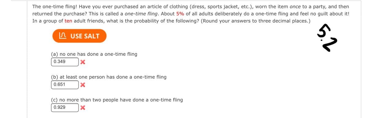 The one-time fling! Have you ever purchased an article of clothing (dress, sports jacket, etc.), worn the item once to a party, and then
returned the purchase? This called a one-time fling. About 5% of all adults deliberately do a one-time fling and feel no guilt about it!
In a group of ten adult friends, what is the probability of the following? (Round your answers to three decimal places.)
USE SALT
(a) no one has done a one-time fling
0.349
(b) at least one person has done a one-time fling
0.651
(c) no more than two people have done a one-time fling
0.929
5.2