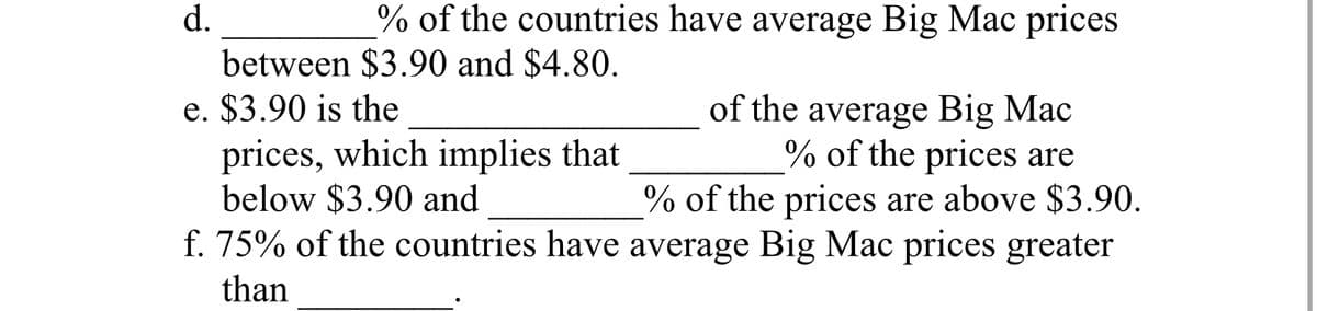 d.
% of the countries have average Big Mac prices
between $3.90 and $4.80.
e. $3.90 is the
of the average Big Mac
prices, which implies that
% of the prices are
below $3.90 and
% of the prices are above $3.90.
f. 75% of the countries have average Big Mac prices greater
than