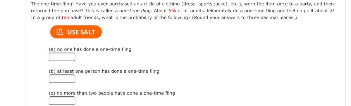 The one-time fling! Have you ever purchased an article of clothing (dress, sports jacket, etc.), worn the item once to a party, and then
returned the purchase? This is called a one-time fling. About 5% of all adults deliberately do a one-time fling and feel no guilt about it!
In a group of ten adult friends, what is the probability of the following? (Round your answers to three decimal places.)
USE SALT
(a) no one has done a one-time fling
(b) at least one person has done a one-time fling
(c) no more than two people have done a one-time fling