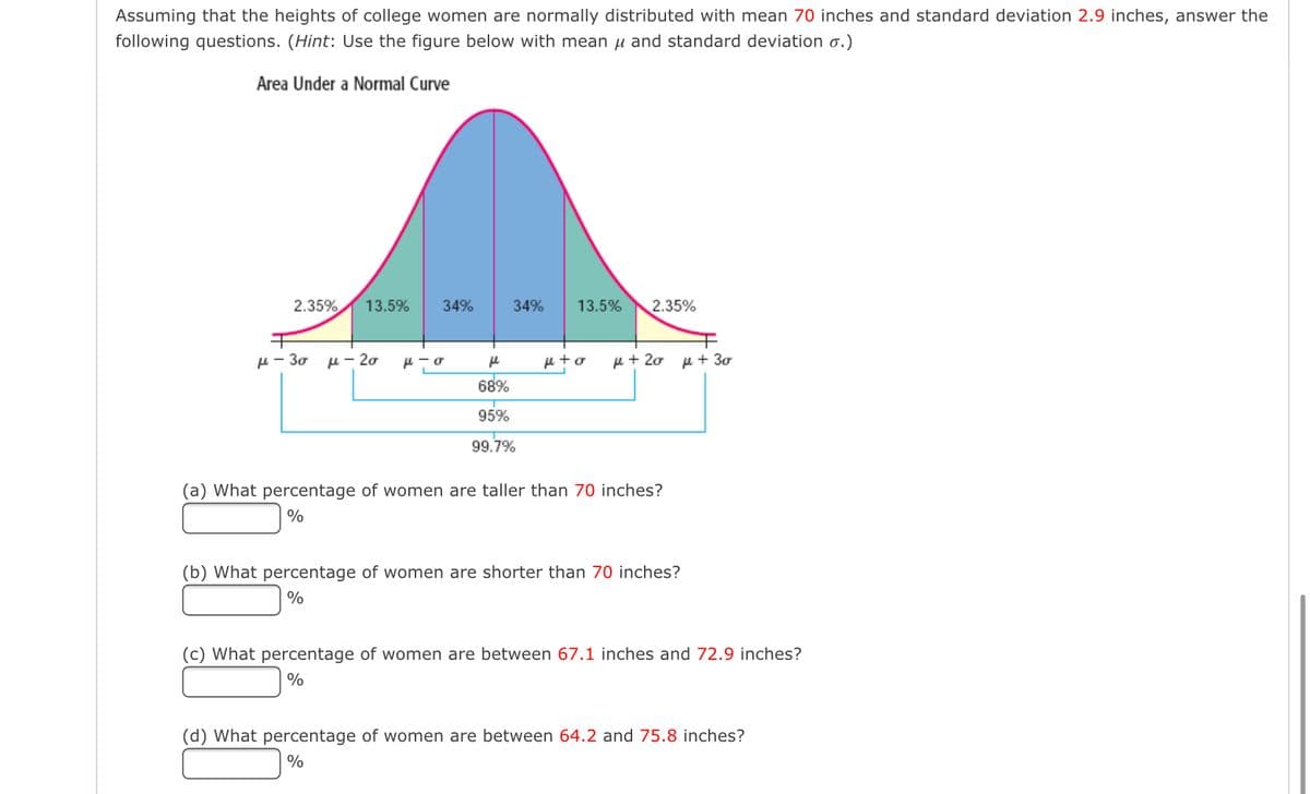 Assuming that the heights of college women are normally distributed with mean 70 inches and standard deviation 2.9 inches, answer the
following questions. (Hint: Use the figure below with mean μ and standard deviation o.)
Area Under a Normal Curve
2.35% 13.5%
34%
μ-30 μ - 20 μ-σ
34% 13.5% 2.35%
fe
68%
95%
99.7%
p+o με 20 με 30
(a) What percentage of women are taller than 70 inches?
%
(b) What percentage of women are shorter than 70 inches?
%
(c) What percentage of women are between 67.1 inches and 72.9 inches?
%
(d) What percentage of women are between 64.2 and 75.8 inches?
%