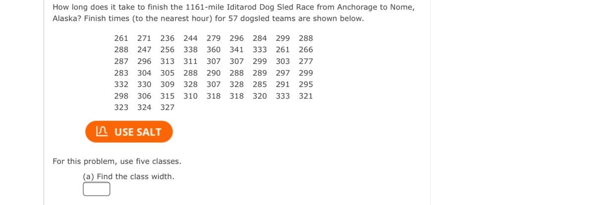 How long does it take to finish the 1161-mile Iditarod Dog Sled Race from Anchorage to Nome,
Alaska? Finish times (to the nearest hour) for 57 dogsled teams are shown below.
L
261 271 236 244 279 296 284 299 288
288 247 256 338 360 341 333 261 266
287 296 313 311 307 307
290 288
307
299 303 277
283
289 297 299
304 305 288
330 309 328
328
285
291 295
332
298 306 315 310 318 318 320
323 324 327
333 321
USE SALT
For this problem, use five classes.
(a) Find the class width.