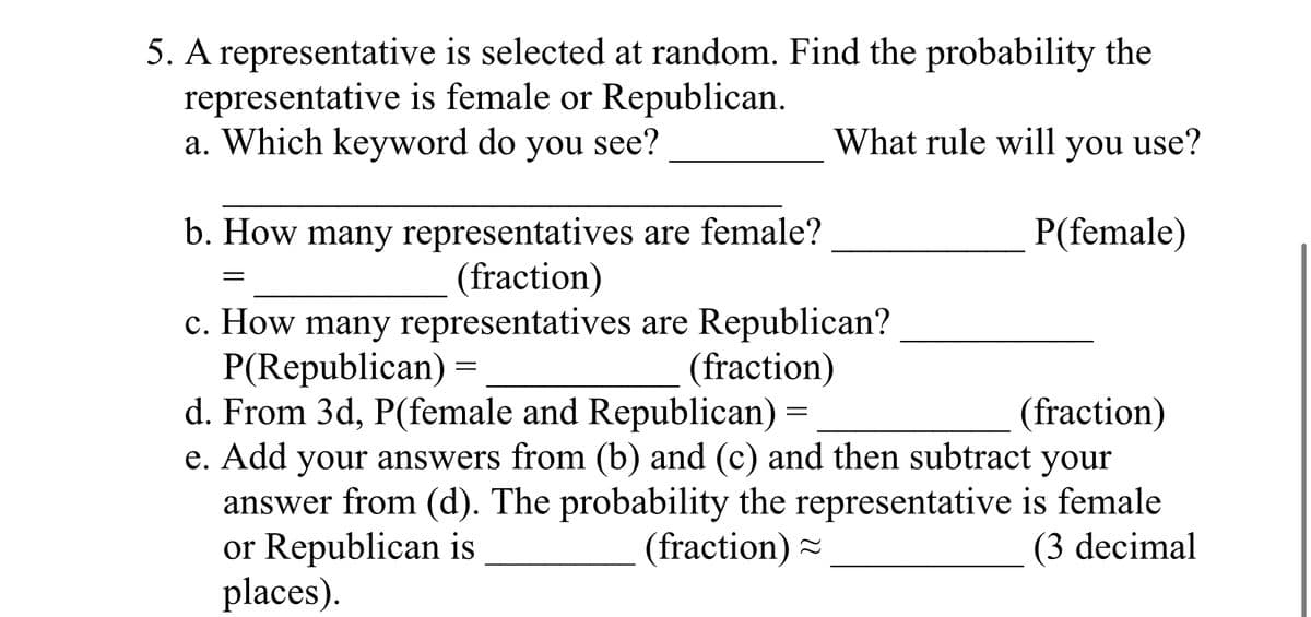 5. A representative is selected at random. Find the probability the
representative is female or Republican.
a. Which keyword do you see?
What rule will you use?
P(female)
b. How many representatives are female?
(fraction)
=
c. How many representatives are Republican?
P(Republican) =
(fraction)
d. From 3d, P(female and Republican) =
(fraction)
e. Add your answers from (b) and (c) and then subtract your
answer from (d). The probability the representative is female
or Republican is
(fraction)
(3 decimal
places).