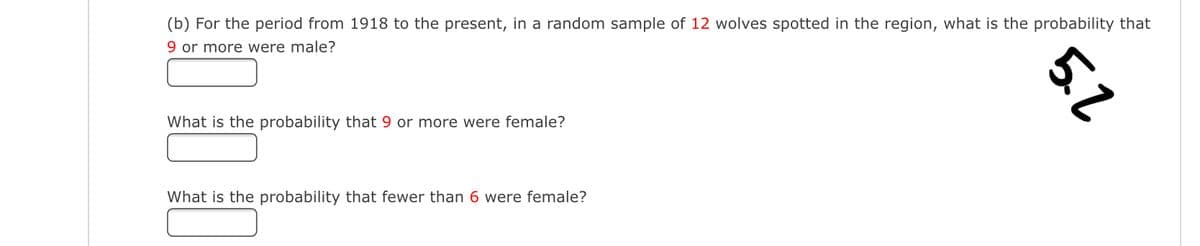 (b) For the period from 1918 to the present, in a random sample of 12 wolves spotted in the region, what is the probability that
9 or more were male?
What is the probability that 9 or more were female?
What is the probability that fewer than 6 were female?
5.2