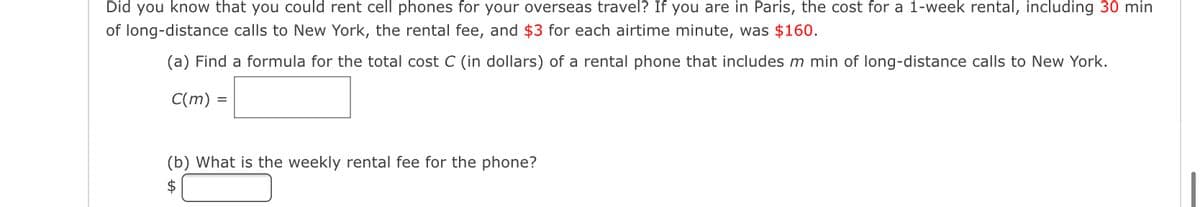 Did you know that you could rent cell phones for your overseas travel? If you are in Paris, the cost for a 1-week rental, including 30 min
of long-distance calls to New York, the rental fee, and $3 for each airtime minute, was $160.
(a) Find a formula for the total cost C (in dollars) of a rental phone that includes m min of long-distance calls to New York.
C(m) =
(b) What is the weekly rental fee for the phone?
$