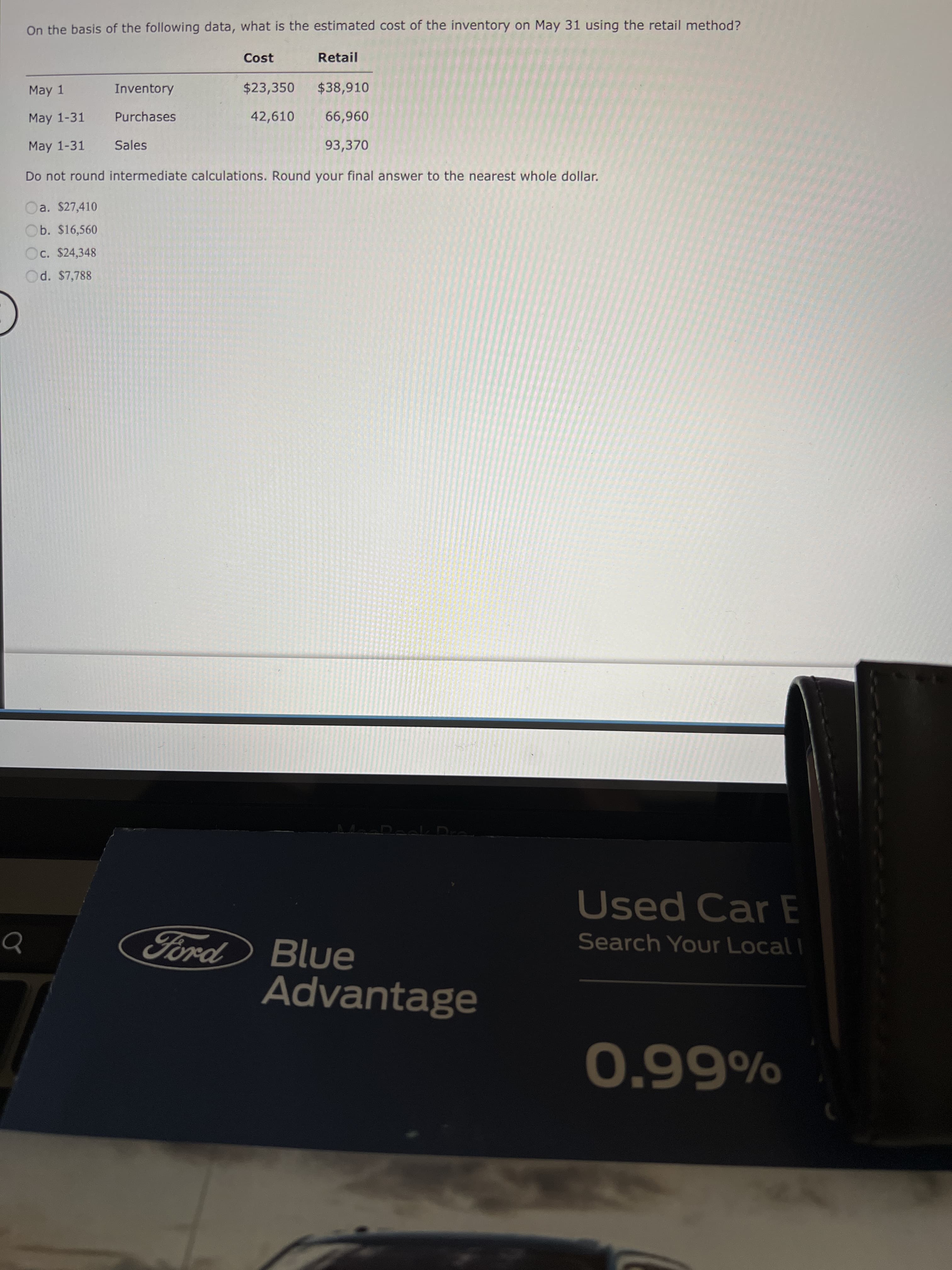 On the basis of the following data, what is the estimated cost of the inventory on May 31 using the retail method?
Cost
Retail
May 1
Inventory
$23,350
$38,910
May 1-31
Purchases
42,610
May 1-31
Sales
93,370
Do not round intermediate calculations. Round your final answer to the nearest whole dollar.
a. $27,410
Ob. $16,560
Oc. $24,348
Od. $7,788
Used Car E
Ford
Search Your Local I
Blue
Advantage
