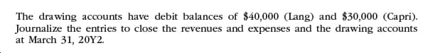 The drawing accounts have debit balances of $40,000 (Lang) and $30,000 (Capri).
Journalize the entries to close the revenues and expenses and the drawing accounts
at March 31, 20Y2.
