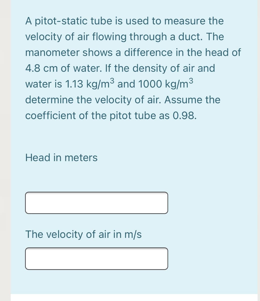 A pitot-static tube is used to measure the
velocity of air flowing through a duct. The
manometer shows a difference in the head of
4.8 cm of water. If the density of air and
water is 1.13 kg/m3 and 1000 kg/m3
determine the velocity of air. Assume the
coefficient of the pitot tube as 0.98.
Head in meters
The velocity of air in m/s
