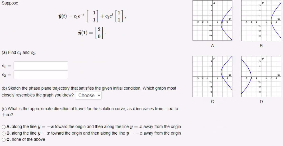 Suppose
(a) Find C₁ and C₂.
C1 =
C2
C₂ =
y(t) = c₁e
• [1] + ₂¹ [H]₁
c₂et
y(1) =
=
[8].
0
(b) Sketch the phase plane trajectory that satisfies the given initial condition. Which graph most
closely resembles the graph you drew? Choose ♥
(c) What is the approximate direction of travel for the solution curve, as t increases from -∞ to
+∞?
OA. along the line y = -x toward the origin and then along the line y = x away from the origin
OB. along the line y = x toward the origin and then along the line y = - away from the origin
OC. none of the above
-5-2-1
-3 -2 -1
3
1
-3
A
9
he
+
-4
C
1
1
2
3
3
41
ya
-3
2
1
-
-2
-4
B
2
9
1
-1
42
-2
42
D
1
1
2
3
3
54.
yd