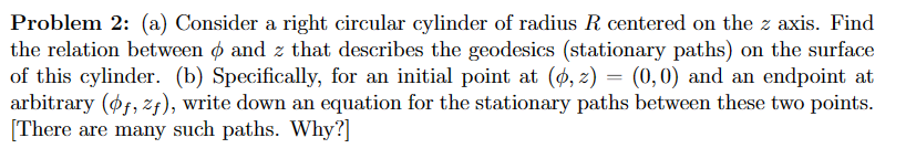 Problem 2: (a) Consider a right circular cylinder of radius R centered on the z axis. Find
the relation betweenpand z that describes the geodesics (stationary paths) on the surface
of this cylinder. (b) Specifically, for an initial point at (p, z) = (0,0) and an endpoint at
arbitrary (pf, zf), write down an equation for the stationary paths between these two points.
[There are many such paths. Why?]