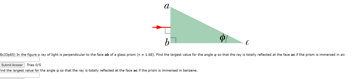 a
b
C
8c33p65) In the figure a ray of light is perpendicular to the face ab of a glass prism (n = 1.68). Find the largest value for the angle o so that the ray is totally reflected at the face ac if the prism is immersed in air.
Submit Answer Tries 0/5
Find the largest value for the angle o so that the ray is totally reflected at the face ac if the prism is immersed in benzene.