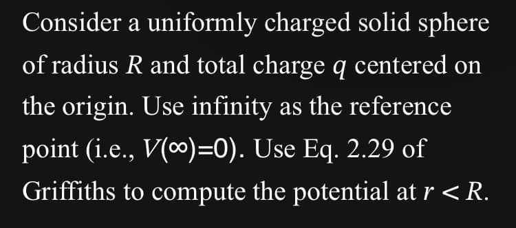 Consider a uniformly charged solid sphere
of radius R and total charge q centered on
the origin. Use infinity as the reference
point (i.e., V(∞)=0). Use Eq. 2.29 of
Griffiths to compute the potential at r < R.