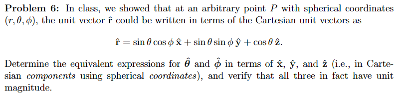 Problem 6: In class, we showed that at an arbitrary point P with spherical coordinates
(r, 0, 0), the unit vector ↑ could be written in terms of the Cartesian unit vectors as
↑ = sin cos x + sin 0 sin oy + cos 0 2.
Determine the equivalent expressions for ✪ and in terms of â, ŷ, and 2 (i.e., in Carte-
sian components using spherical coordinates), and verify that all three in fact have unit
magnitude.