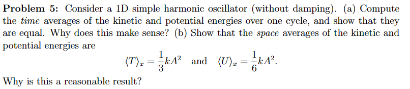 Problem 5: Consider a 1D simple harmonic oscillator (without damping). (a) Compute
the time averages of the kinetic and potential energies over one cycle, and show that they
are equal. Why does this make sense? (b) Show that the space averages of the kinetic and
potential energies are
(T)₂ = k1²
KA² and (U),= KA².
Why is this a reasonable result?