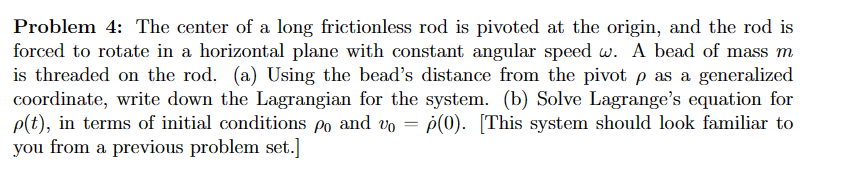 Problem 4: The center of a long frictionless rod is pivoted at the origin, and the rod is
forced to rotate in a horizontal plane with constant angular speed w. A bead of mass m
is threaded on the rod. (a) Using the bead's distance from the pivot p as a generalized
coordinate, write down the Lagrangian for the system. (b) Solve Lagrange's equation for
p(t), in terms of initial conditions po and vo p(0). [This system should look familiar to
you from a previous problem set.]
=