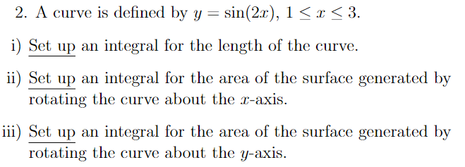 2. A curve is defined by y = sin(2x), 1 < x < 3.
i) Set
up an integral for the length of the curve.
ii) Set up an integral for the area of the surface generated by
rotating the curve about the x-axis.
iii) Set up an integral for the area of the surface generated by
rotating the curve about the y-axis.
