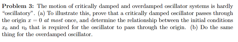 Problem 3: The motion of critically damped and overdamped oscillator systems is hardly
"oscillatory". (a) To illustrate this, prove that a critically damped oscillator passes through
the originx = 0 at most once, and determine the relationship between the initial conditions
To and vo that is required for the oscillator to pass through the origin. (b) Do the same
thing for the overdamped oscillator.