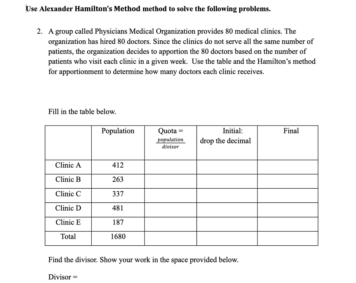 Use Alexander Hamilton's Method method to solve the following problems.
2. A group called Physicians Medical Organization provides 80 medical clinics. The
organization has hired 80 doctors. Since the clinics do not serve all the same number of
patients, the organization decides to apportion the 80 doctors based on the number of
patients who visit each clinic in a given week. Use the table and the Hamilton's method
for apportionment to determine how many doctors each clinic receives.
Fill in the table below.
Population
Quota =
Initial:
Final
population
drop the decimal
divisor
Clinic A
412
Clinic B
263
Clinic C
337
Clinic D
481
Clinic E
187
Total
1680
Find the divisor. Show your work in the space provided below.
Divisor
