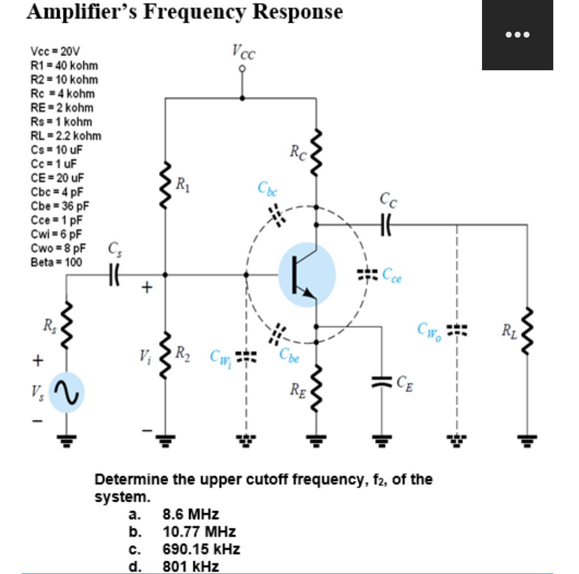 Amplifier's Frequency Response
Vcc=20V
R1 = 40 kohm
R2 = 10 kohm
Rc = 4 kohm
RE=2 kohm
Rs = 1 kohm
RL = 2.2 kohm
Cs = 10 uF
Cc = 1 uF
CE = 20 uF
Cbc = 4 pF
Cbe = 36 pF
Cce = 1 pF
Cwi=6 pF
Cwo=8 pF
Beta = 100
+
Rs
Vs
Cs
H6
+
R₁
Vcc
R₂ Cw₁
a.
8.6 MHz
b. 10.77 MHz
Cbc
C. 690.15 kHz
d. 801 kHz
Rc
Che
RE
Cc
Cce
CE
Determine the upper cutoff frequency, f2, of the
system.
CWo
●●●
RL