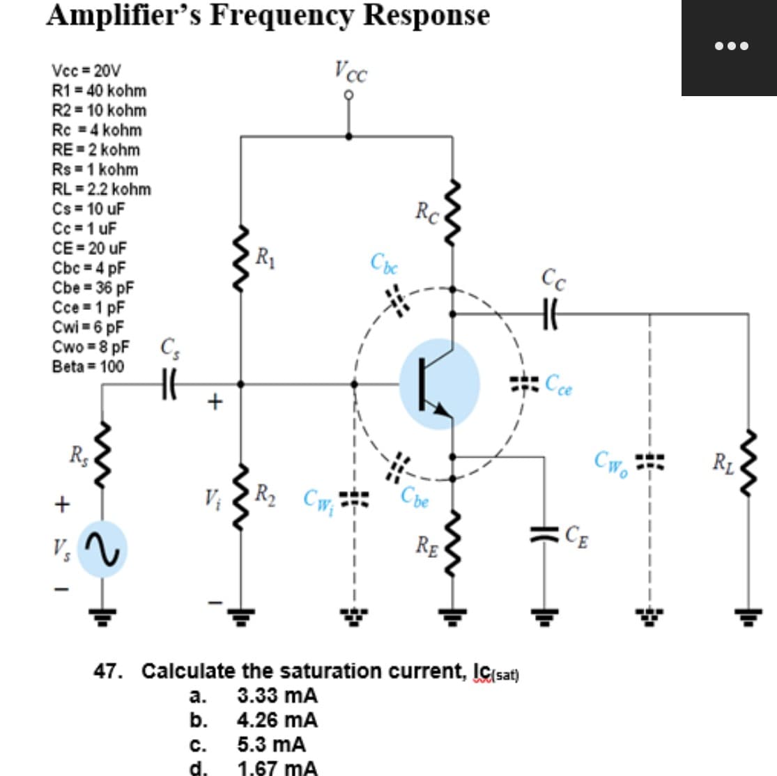 Amplifier's Frequency Response
Vcc=20V
R1 = 40 kohm
R2 = 10 kohm
Rc = 4 kohm
RE=2 kohm
Rs = 1 kohm
RL = 2.2 kohm
Cs = 10 uF
Cc = 1 uF
CE=20 uF
Cbc = 4 pF
Cbe = 36 pF
Cce 1 pF
Cwi=6 pF
Cwo = 8 pF
Beta = 100
+=1
Rs
V₂
2
Cs
+
V₁
a.
b.
R₁
C.
d.
Vcc
R₂ Cw₁
Cbc
Rc
Che
47. Calculate the saturation current, IC(sat)
3.33 MA
4.26 MA
5.3 mA
1.67 mA
RE
Cc
Cce
CE
Cwo
:
RL