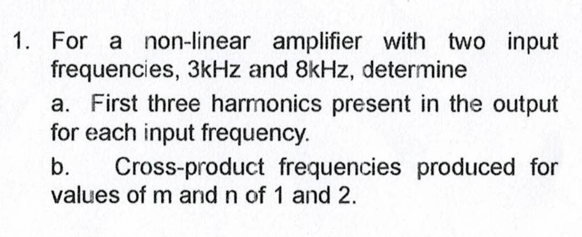 1. For a non-linear amplifier with two input
frequencies, 3kHz and 8kHz, determine
a. First three harmonics present in the output
for each input frequency.
b.
Cross-product frequencies produced for
values of m and n of 1 and 2.
