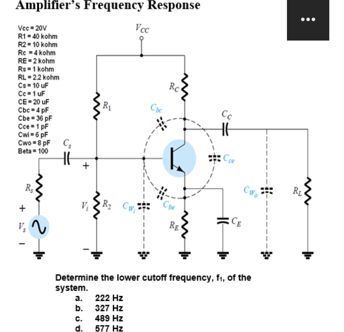 Amplifier's Frequency Response
Vcc=20V
R1 = 40 kohm
R2 = 10 kohm
Rc = 4 kohm
RE=2 kohm
Rs = 1 kohm
RL = 2.2 kohm
Cs = 10 uF
Cc=1 uF
CE = 20 uF
Cbc = 4 pF
Cbe = 36 pF
Cce=1 pF
Cwi=6 pF
Cwo = 8 pF
Beta = 100
Re
Vs
Cs
+
a.
b.
R₁
C.
d.
Vcc
R₂ CW₁
222 Hz
327 Hz
489 Hz
577 Hz
Cbc
Rc
Che
RE
Cc
Cce
Determine the lower cutoff frequency, f₁, of the
system.
CE
Cwo
●●●
RL