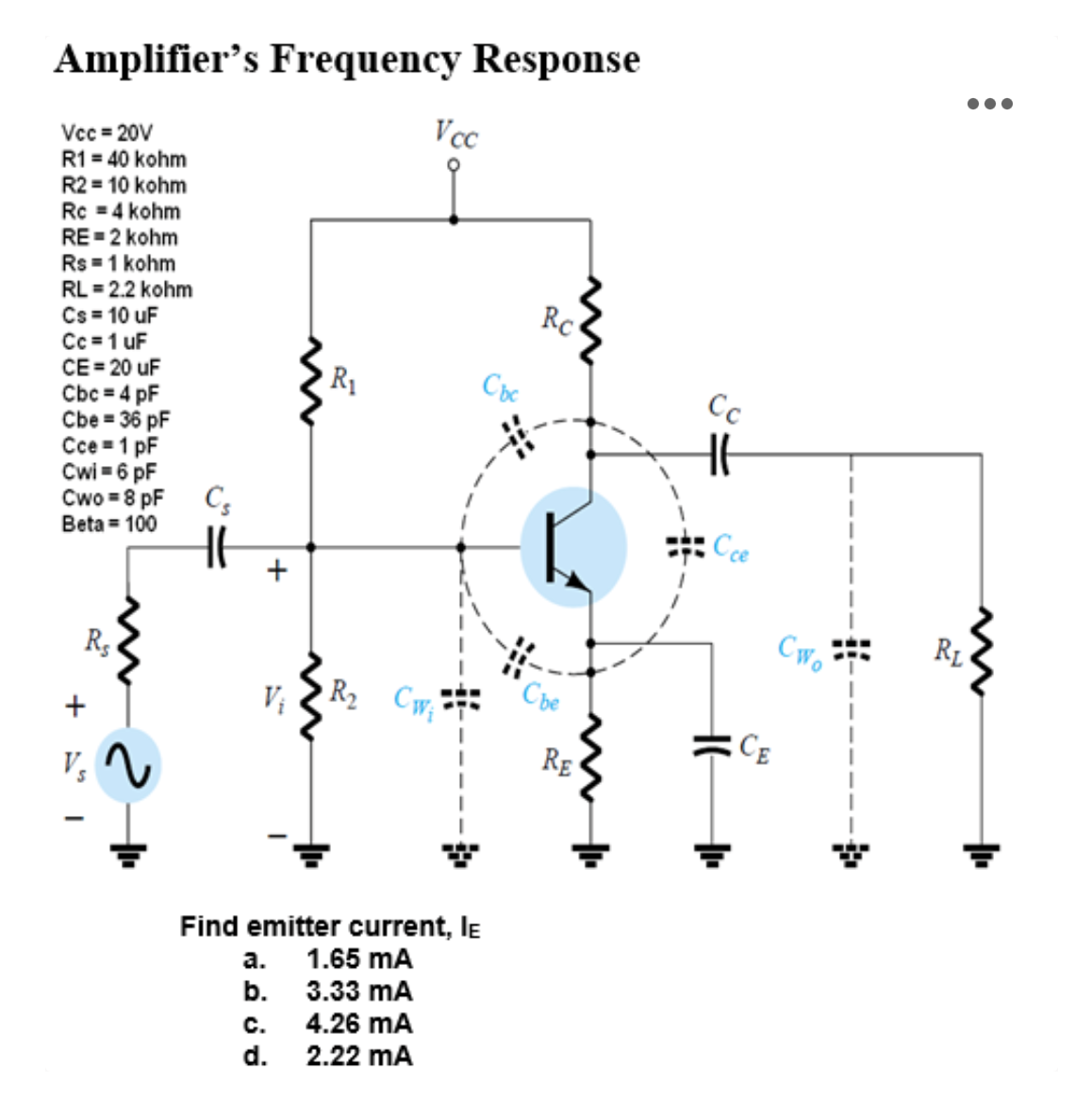 Amplifier's Frequency Response
Vcc=20V
R1 = 40 kohm
R2 = 10 kohm
Rc = 4 kohm
RE=2 kohm
Rs = 1 kohm
RL = 2.2 kohm
Cs = 10 uF
Cc=1 uF
CE=20 uF
Cbc=4pF
Cbe = 36 pF
Cce=1 pF
Cwi = 6 pF
Cwo=8 pF
Beta = 100
Rs
V₂
2+1
Cs
+
R₁
C.
d.
Vcc
R₂ CW₁
Find emitter current, IE
a. 1.65 mA
b.
3.33 mA
4.26 MA
2.22 MA
Cbc
Rc
Che
RE
Cc
Cce
CE
Cwo
●●●
RL