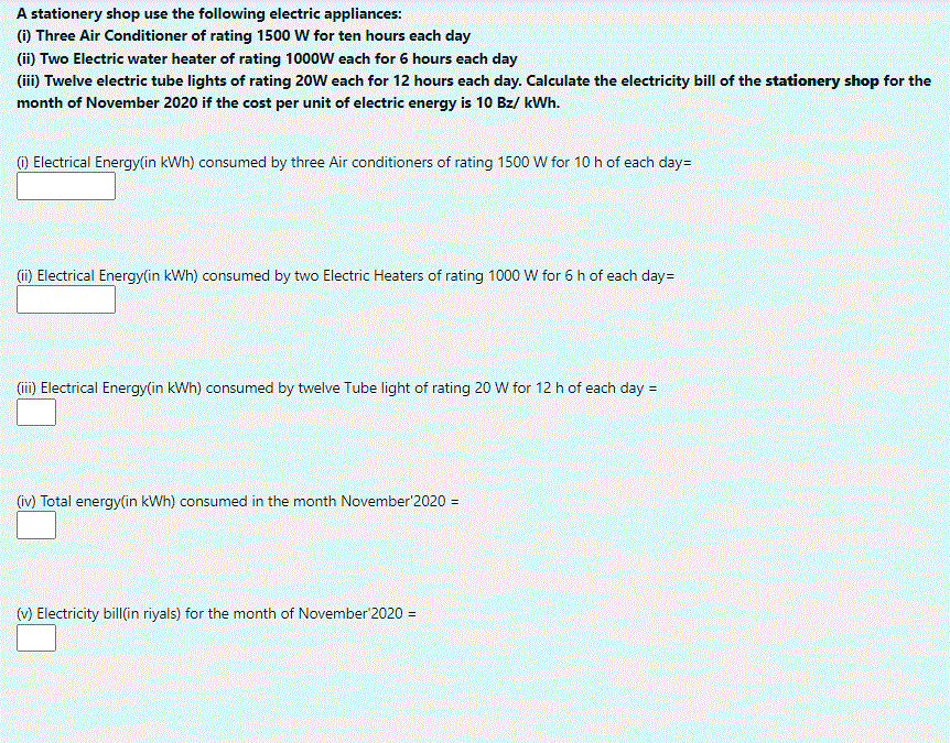 A stationery shop use the following electric appliances:
() Three Air Conditioner of rating 1500 W for ten hours each day
(ii) Two Electric water heater of rating 1000W each for 6 hours each day
(ii) Twelve electric tube lights of rating 20W each for 12 hours each day. Calculate the electricity bill of the stationery shop for the
month of November 2020 if the cost per unit of electric energy is 10 Bz/ kWh.
O Electrical Energy(in kWh) consumed by three Air conditioners of rating 1500 W for 10 h of each day=
(i) Electrical Energy(in kWh) consumed by two Electric Heaters of rating 1000 W for 6 h of each day=
(ii) Electrical Energy(in kWh) consumed by twelve Tube light of rating 20 W for 12 h of each day =
(iv) Total energy(in kWh) consumed in the month November'2020 =
(v) Electricity bill(in riyals) for the month of November'2020 =

