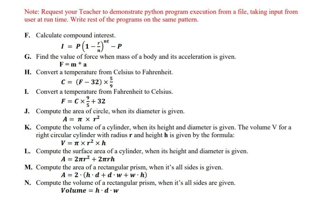 Note: Request your Teacher to demonstrate python program execution from a file, taking input from
user at run time. Write rest of the programs on the same pattern.
F. Calculate compound interest.
= P(1-;)" –
nt
- P
G. Find the value of force when mass of a body and its acceleration is given.
F = m * a
H. Convert a temperature from Celsius to Fahrenheit.
C = (F – 32) x
I.
Convert a temperature from Fahrenheit to Celsius.
F = C x+ 32
J. Compute the area of circle, when its diameter is given.
A = T x r2
K. Compute the volume of a cylinder, when its height and diameter is given. The volume V for a
right circular cylinder with radius r and height h is given by the formula:
V = T x r2 x h
L. Compute the surface area of a cylinder, when its height and diameter is given.
A= 2πr2+ 2πrh
M. Compute the area of a rectangular prism, when it's all sides is given.
A = 2. (h· d +d·w+w·h)
N. Compute the volume of a rectangular prism, when it's all sides are given.
Volume = h ·d.w
