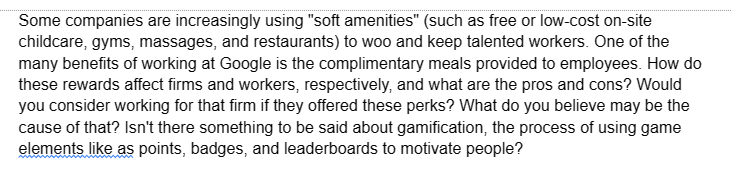 Some companies are increasingly using "soft amenities" (such as free or low-cost on-site
childcare, gyms, massages, and restaurants) to woo and keep talented workers. One of the
many benefits of working at Google is the complimentary meals provided to employees. How do
these rewards affect firms and workers, respectively, and what are the pros and cons? Would
you consider working for that firm if they offered these perks? What do you believe may be the
cause of that? Isn't there something to be said about gamification, the process of using game
elements like as points, badges, and leaderboards to motivate people?