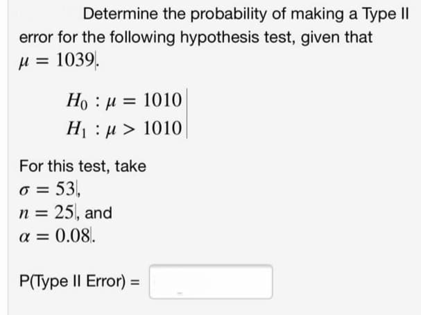 Determine the probability of making a Type II
error for the following hypothesis test, given that
µ = 1039.
Ho : µ = 1010
H1 : µ > 1010
For this test, take
o = 53,
25, and
n =
a = 0.08.
P(Type II Error) =
