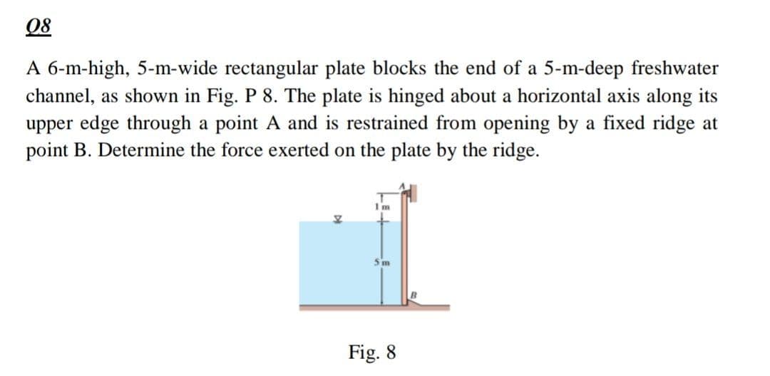 08
A 6-m-high, 5-m-wide rectangular plate blocks the end of a 5-m-deep freshwater
channel, as shown in Fig. P 8. The plate is hinged about a horizontal axis along its
upper edge through a point A and is restrained from opening by a fixed ridge at
point B. Determine the force exerted on the plate by the ridge.
Im
5m
Fig. 8