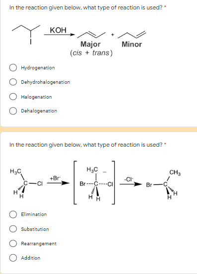 In the reaction given below, what type of reaction is used? *
KOH
Minor
Major
(cis + trans)
Hydrogenation
Dehydrohalogenation
Halogenation
Dehalogenation
In the reaction given below, what type of reaction is used?
H₂C
H₂C
CH3
+Br
*-=[1]-*
Br C Cl
H
H
H
Elimination
Substitution
Rearrangement
Addition