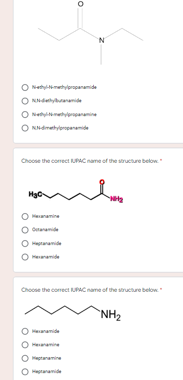 O
H3C
N
N-ethyl-N-methylpropanamide
N,N-diethylbutanamide
N-ethyl-N-methylpropanamine
N,N-dimethylpropanamide
Choose the correct IUPAC name of the structure below. *
ande
NH₂
Hexanamine
Octanamide
Heptanamide
Hexanamide
Choose the correct IUPAC name of the structure below. *
NH₂
Hexanamide
Hexanamine
Heptanamine
Heptanamide